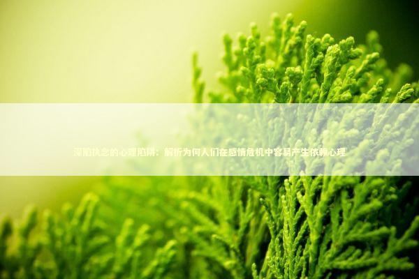 深陷执念的心理陷阱：解析为何人们在感情危机中容易产生依赖心理